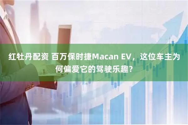 红牡丹配资 百万保时捷Macan EV，这位车主为何偏爱它的驾驶乐趣？