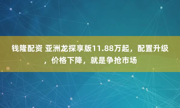 钱隆配资 亚洲龙探享版11.88万起，配置升级，价格下降，就是争抢市场