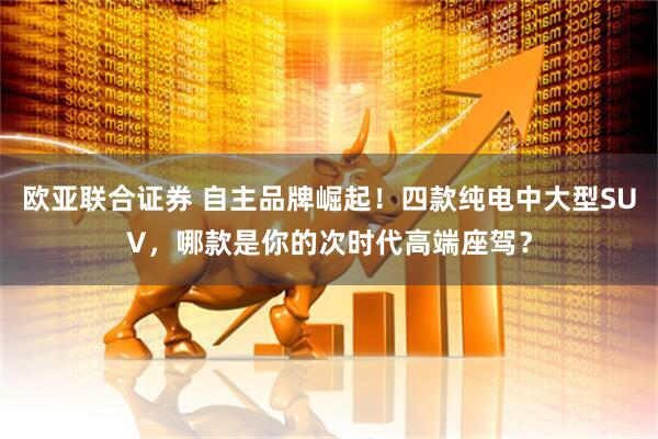 欧亚联合证券 自主品牌崛起！四款纯电中大型SUV，哪款是你的次时代高端座驾？