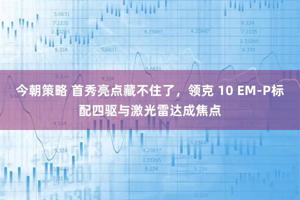 今朝策略 首秀亮点藏不住了，领克 10 EM-P标配四驱与激光雷达成焦点