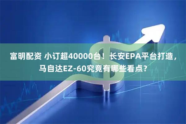 富明配资 小订超40000台！长安EPA平台打造，马自达EZ-60究竟有哪些看点？