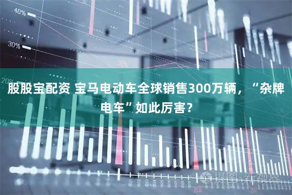 股股宝配资 宝马电动车全球销售300万辆，“杂牌电车”如此厉害？
