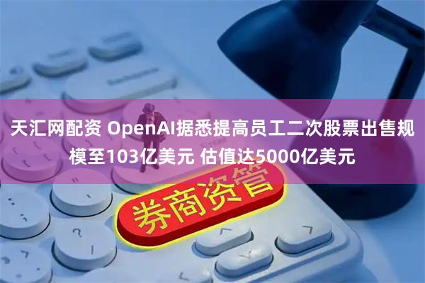天汇网配资 OpenAI据悉提高员工二次股票出售规模至103亿美元 估值达5000亿美元