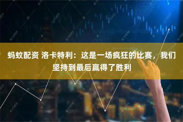 蚂蚊配资 洛卡特利：这是一场疯狂的比赛，我们坚持到最后赢得了胜利
