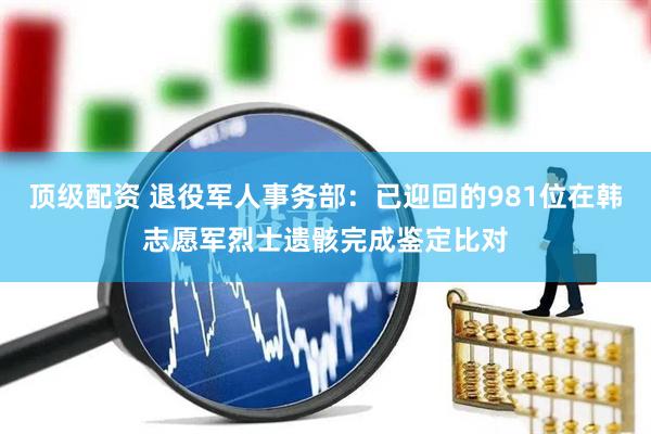 顶级配资 退役军人事务部：已迎回的981位在韩志愿军烈士遗骸完成鉴定比对