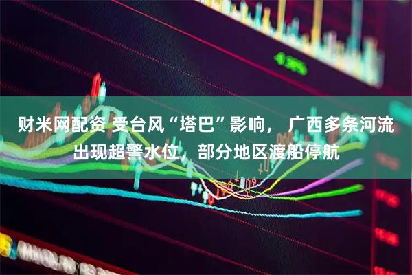 财米网配资 受台风“塔巴”影响， 广西多条河流出现超警水位，部分地区渡船停航