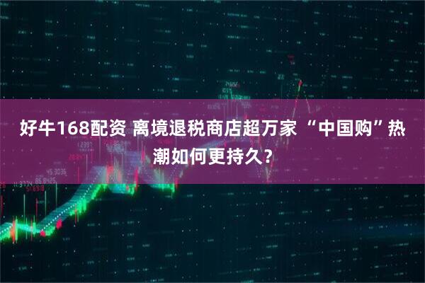 好牛168配资 离境退税商店超万家 “中国购”热潮如何更持久？