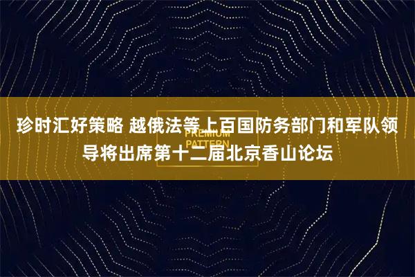 珍时汇好策略 越俄法等上百国防务部门和军队领导将出席第十二届北京香山论坛