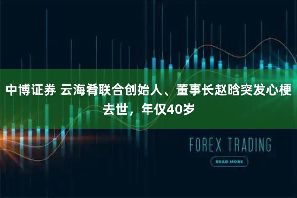 中博证券 云海肴联合创始人、董事长赵晗突发心梗去世，年仅40岁