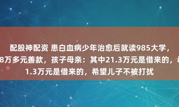 配股神配资 患白血病少年治愈后就读985大学，家人退还众筹的58万多元善款，孩子母亲：其中21.3万元是借来的，希望儿子不被打扰