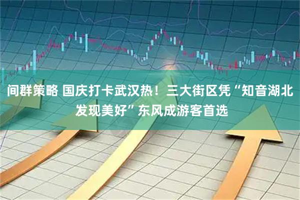 间群策略 国庆打卡武汉热！三大街区凭“知音湖北 发现美好”东风成游客首选