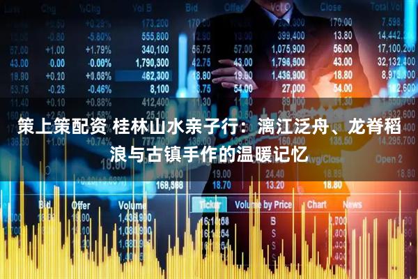 策上策配资 桂林山水亲子行：漓江泛舟、龙脊稻浪与古镇手作的温暖记忆