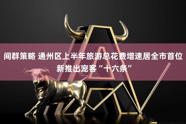 间群策略 通州区上半年旅游总花费增速居全市首位 新推出宠客“十六条”