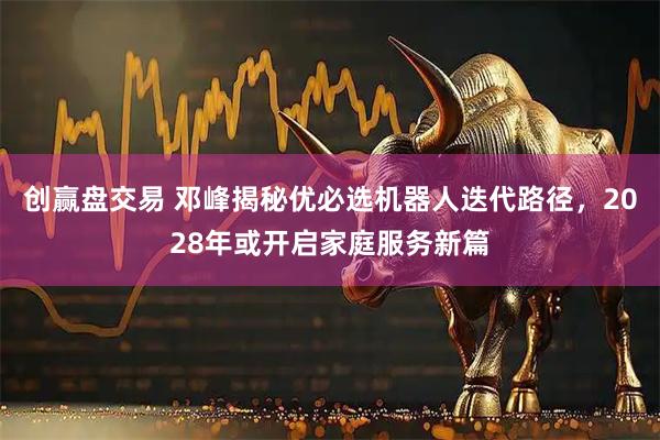 创赢盘交易 邓峰揭秘优必选机器人迭代路径，2028年或开启家庭服务新篇