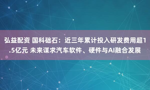 弘益配资 国科础石：近三年累计投入研发费用超1.5亿元 未来谋求汽车软件、硬件与AI融合发展