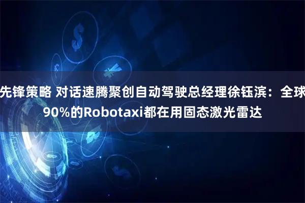 先锋策略 对话速腾聚创自动驾驶总经理徐钰滨：全球90%的Robotaxi都在用固态激光雷达