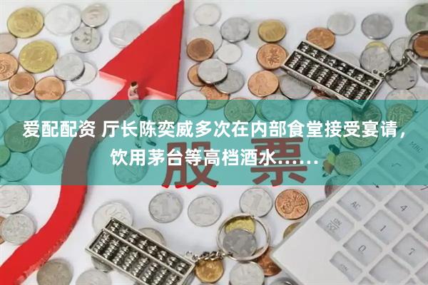 爱配配资 厅长陈奕威多次在内部食堂接受宴请，饮用茅台等高档酒水……