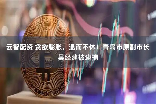云智配资 贪欲膨胀，退而不休！青岛市原副市长吴经建被逮捕