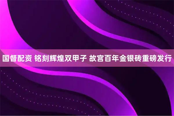 国督配资 铭刻辉煌双甲子 故宫百年金银砖重磅发行