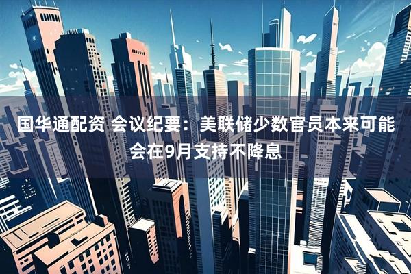 国华通配资 会议纪要：美联储少数官员本来可能会在9月支持不降息
