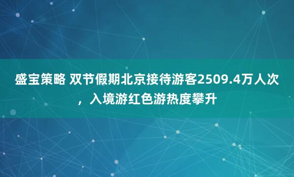 盛宝策略 双节假期北京接待游客2509.4万人次，入境游红色游热度攀升