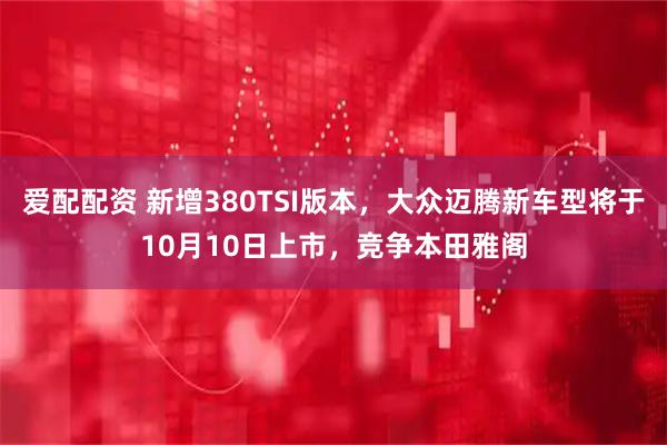 爱配配资 新增380TSI版本，大众迈腾新车型将于10月10日上市，竞争本田雅阁