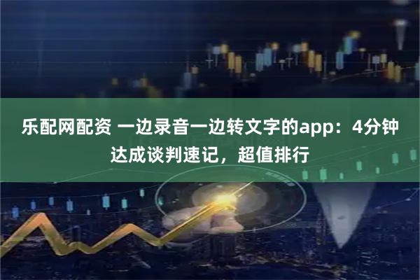 乐配网配资 一边录音一边转文字的app：4分钟达成谈判速记，超值排行