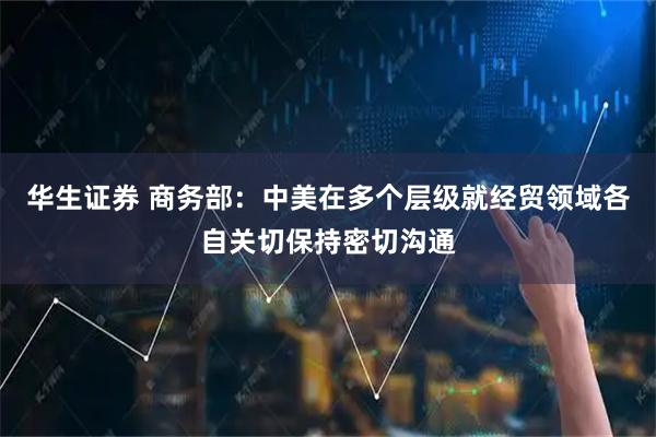 华生证券 商务部：中美在多个层级就经贸领域各自关切保持密切沟通