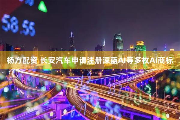 杨方配资 长安汽车申请注册深蓝AI等多枚AI商标
