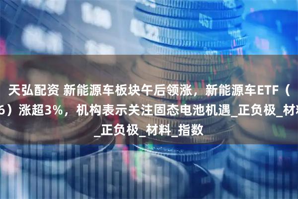 天弘配资 新能源车板块午后领涨，新能源车ETF（159806）涨超3%，机构表示关注固态电池机遇_正负极_材料_指数