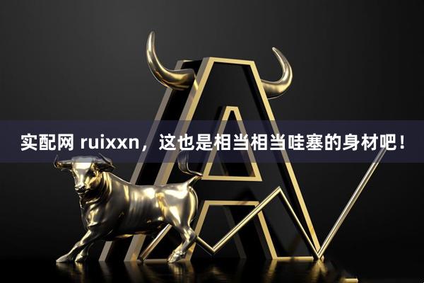 实配网 ruixxn，这也是相当相当哇塞的身材吧！